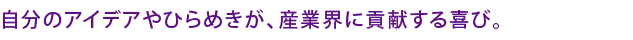 自分のアイデアやひらめきが、産業界に貢献する喜び