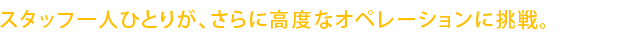 スタッフ一人ひとりが、さらに高度なオペレーションに挑戦。